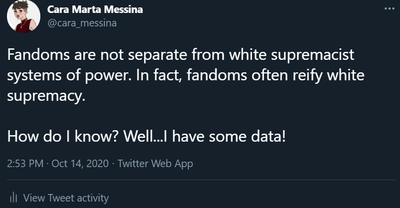 A screencaption from a Tweet I wrote. The tweet reads 'Fandoms are not separate from white supremacist systems of power. In fact, fandoms often reify white supremacy. How do I know? Well...I have some data!'